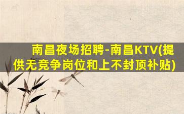 南昌夜场招聘-南昌KTV(提供无竞争岗位和上不封顶补贴)